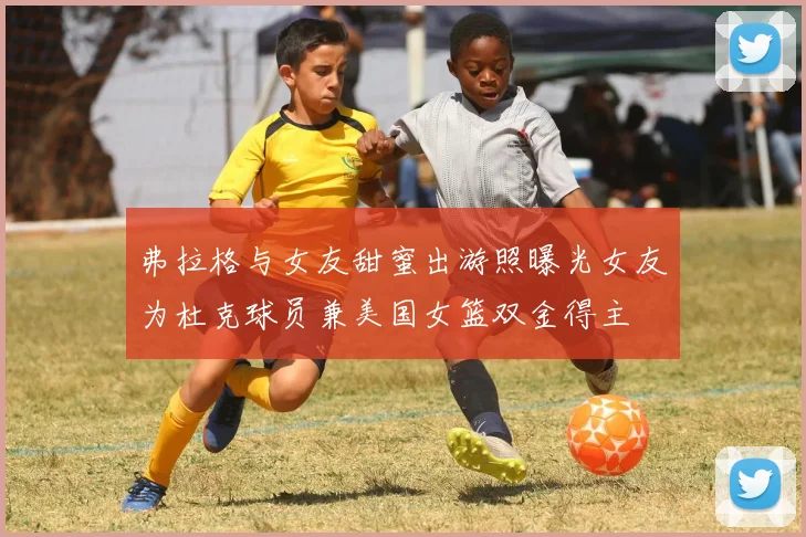 弗拉格与女友甜蜜出游照曝光女友为杜克球员兼美国女篮双金得主