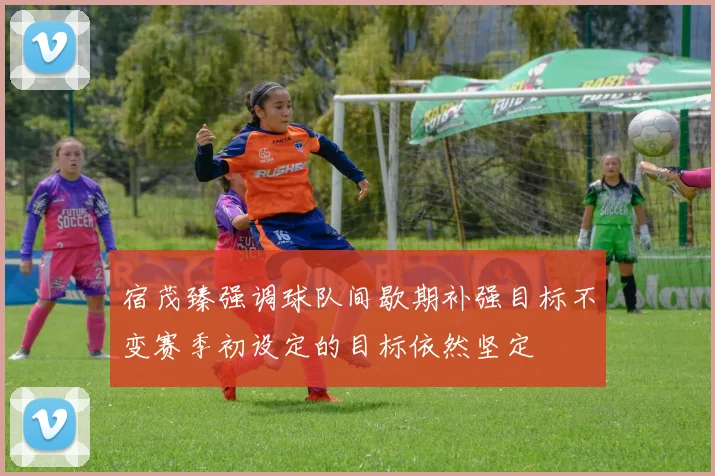 宿茂臻强调球队间歇期补强目标不变赛季初设定的目标依然坚定