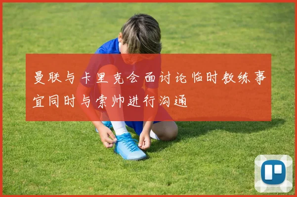 曼联与卡里克会面讨论临时教练事宜同时与索帅进行沟通