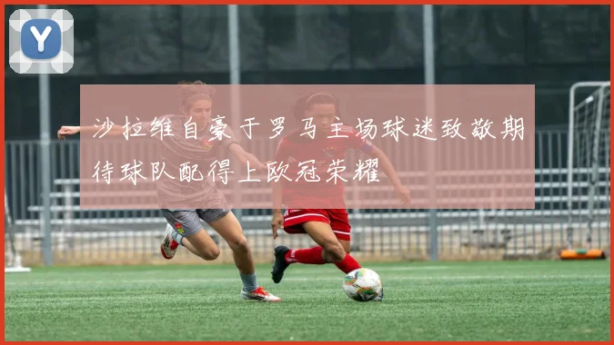沙拉维自豪于罗马主场球迷致敬期待球队配得上欧冠荣耀