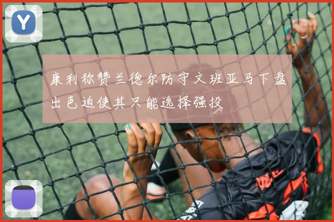 康利称赞兰德尔防守文班亚马下盘出色迫使其只能选择强投