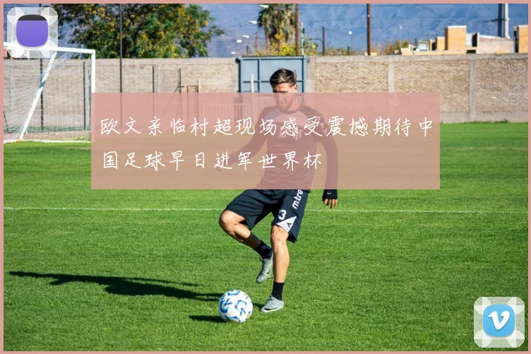欧文亲临村超现场感受震撼期待中国足球早日进军世界杯