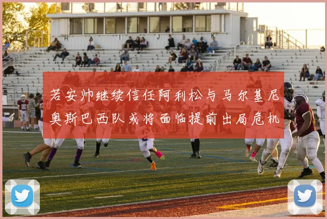 若安帅继续信任阿利松与马尔基尼奥斯巴西队或将面临提前出局危机