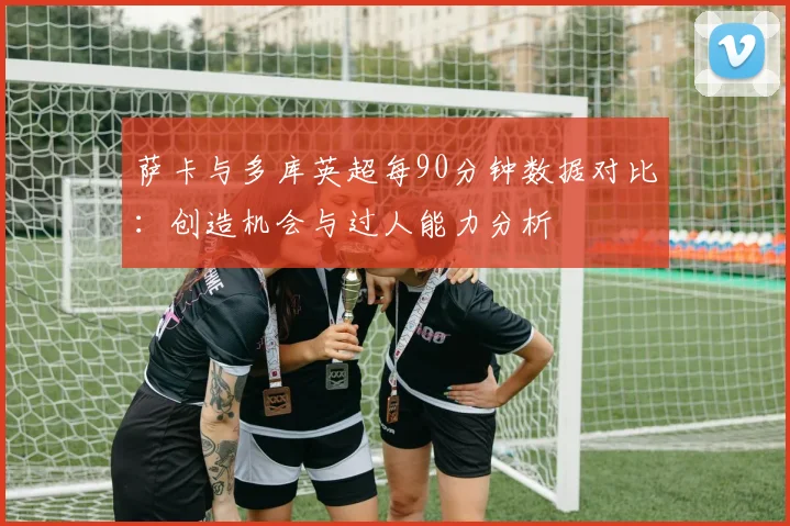 萨卡与多库英超每90分钟数据对比：创造机会与过人能力分析