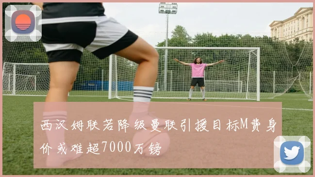 西汉姆联若降级曼联引援目标M费身价或难超7000万镑