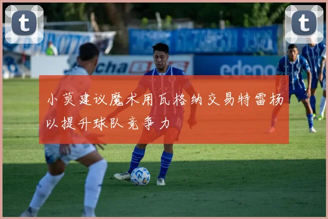 小莫建议魔术用瓦格纳交易特雷杨以提升球队竞争力
