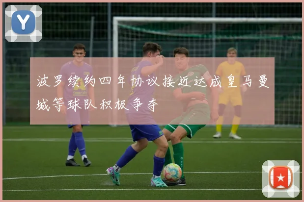 波罗续约四年协议接近达成皇马曼城等球队积极争夺