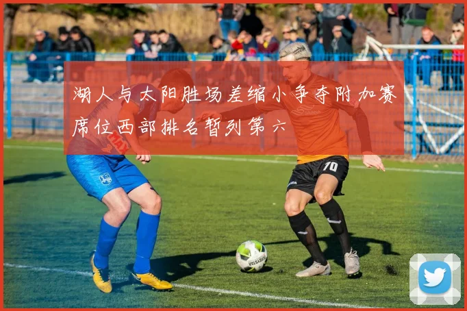 湖人与太阳胜场差缩小争夺附加赛席位西部排名暂列第六