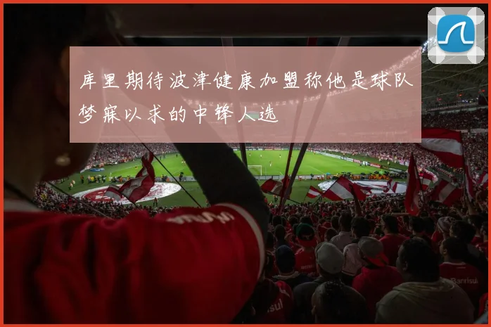 库里期待波津健康加盟称他是球队梦寐以求的中锋人选