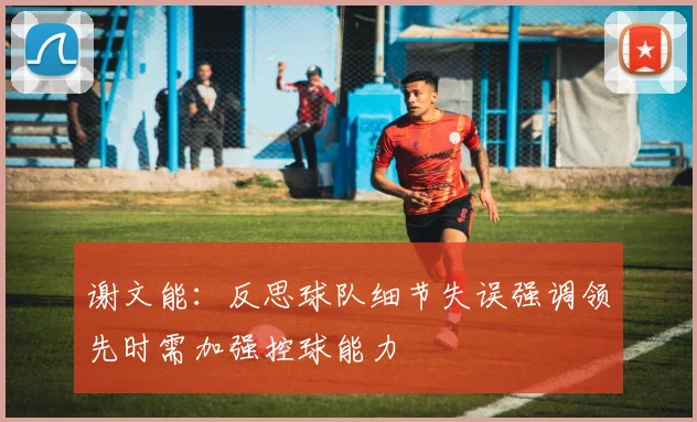 谢文能：反思球队细节失误强调领先时需加强控球能力