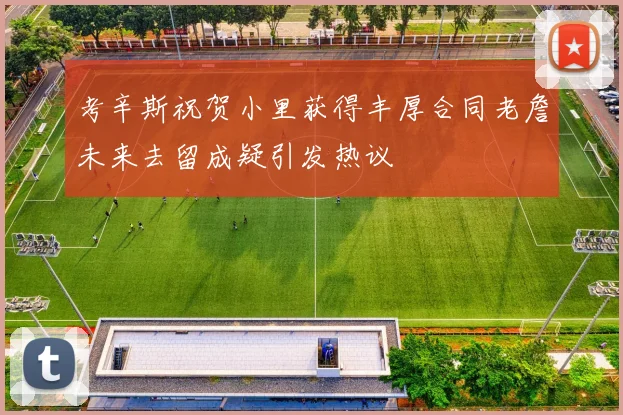 考辛斯祝贺小里获得丰厚合同老詹未来去留成疑引发热议