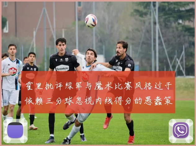 霍里批评绿军与魔术比赛风格过于依赖三分球忽视内线得分的愚蠢策略
