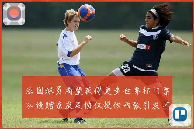 法国球员渴望获得更多世界杯门票以馈赠亲友足协仅提供两张引发不满