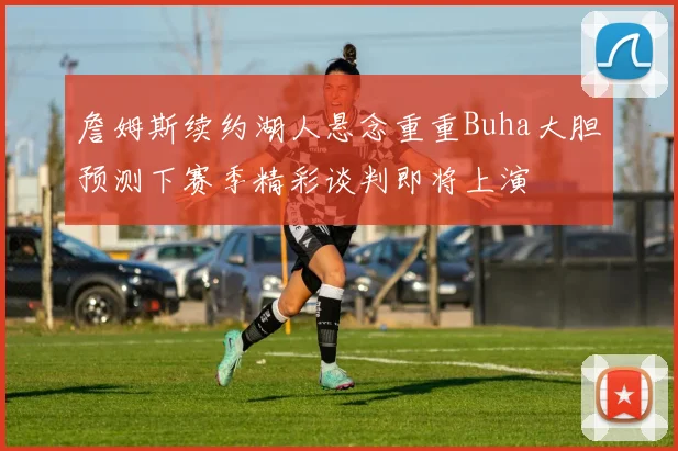 詹姆斯续约湖人悬念重重Buha大胆预测下赛季精彩谈判即将上演