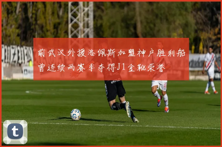 前武汉外援洛佩斯加盟神户胜利船曾连续两赛季夺得J1金靴荣誉
