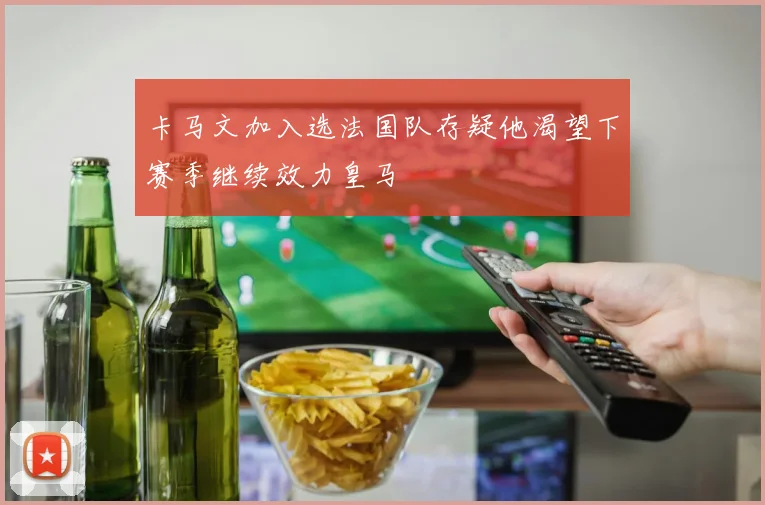 卡马文加入选法国队存疑他渴望下赛季继续效力皇马