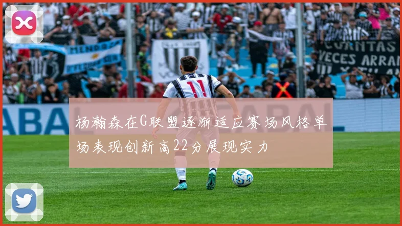 杨瀚森在G联盟逐渐适应赛场风格单场表现创新高22分展现实力