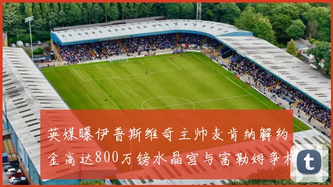 英媒曝伊普斯维奇主帅麦肯纳解约金高达800万镑水晶宫与富勒姆争相追逐