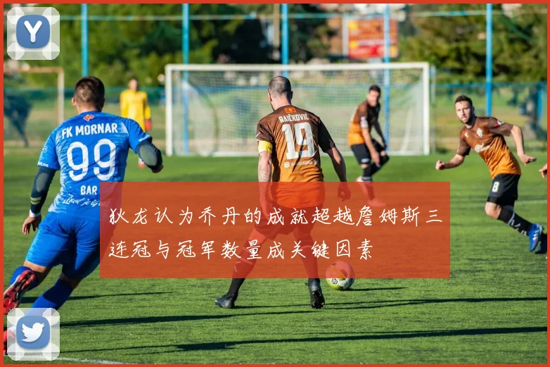 狄龙认为乔丹的成就超越詹姆斯三连冠与冠军数量成关键因素