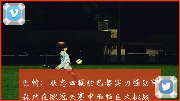 巴特：状态回暖的巴黎实力强劲阿森纳在欧冠决赛中面临巨大挑战