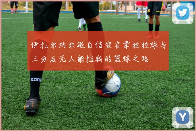 伊扎尔纳尔逊自信宣言掌控控球与三分后无人能挡我的篮球之路