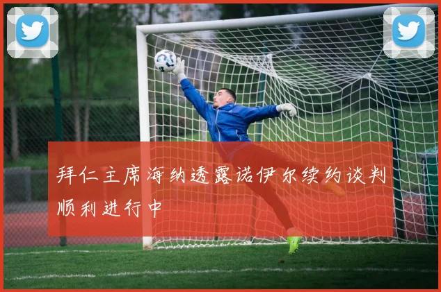 拜仁主席海纳透露诺伊尔续约谈判顺利进行中