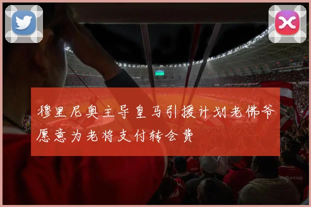 穆里尼奥主导皇马引援计划老佛爷愿意为老将支付转会费