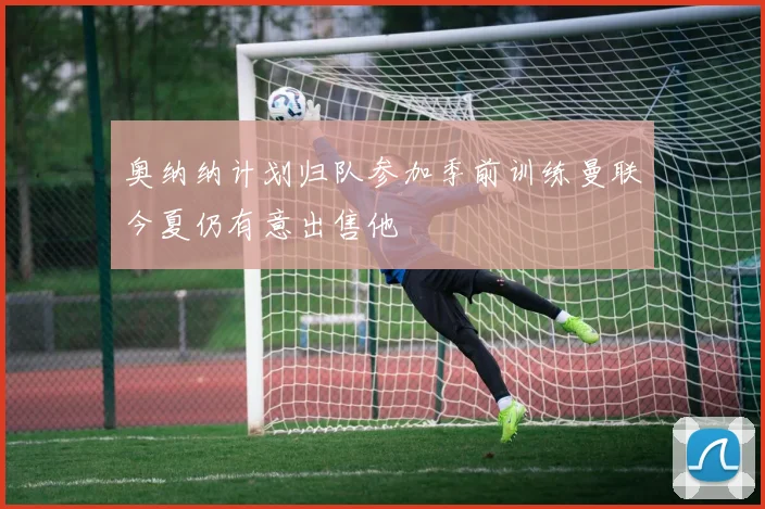 奥纳纳计划归队参加季前训练曼联今夏仍有意出售他