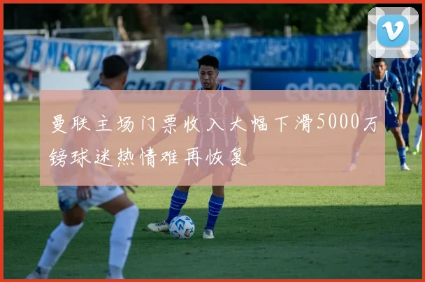 曼联主场门票收入大幅下滑5000万镑球迷热情难再恢复