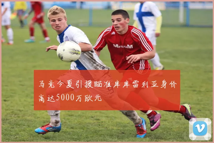马竞今夏引援瞄准库库雷利亚身价高达5000万欧元