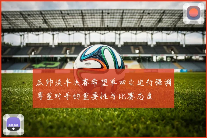 瓜帅谈半决赛希望单回合进行强调尊重对手的重要性与比赛态度