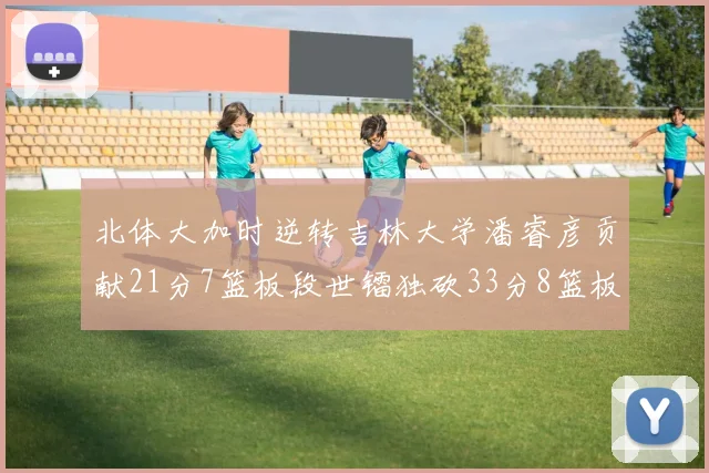 北体大加时逆转吉林大学潘睿彦贡献21分7篮板段世镭独砍33分8篮板表现抢眼